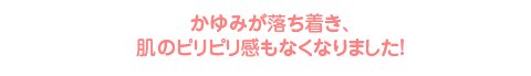 かゆみが落ち着き、肌のピリピリ感もなくなりました！